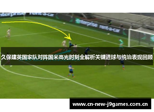久保建英国家队对阵国米高光时刻全解析关键进球与统治表现回顾 久保建英国家队对阵国米高光时刻全解析关键进球与统治表现回顾